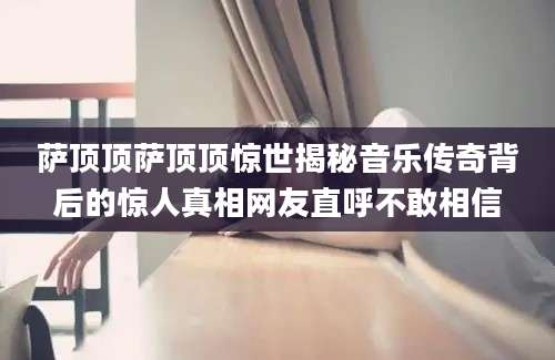 萨顶顶萨顶顶惊世揭秘音乐传奇背后的惊人真相网友直呼不敢相信