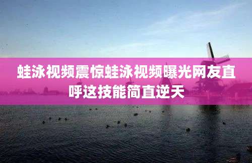 蛙泳视频震惊蛙泳视频曝光网友直呼这技能简直逆天