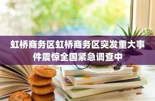 虹桥商务区虹桥商务区突发重大事件震惊全国紧急调查中