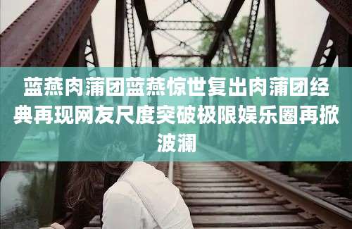 蓝燕肉蒲团蓝燕惊世复出肉蒲团经典再现网友尺度突破极限娱乐圈再掀波澜