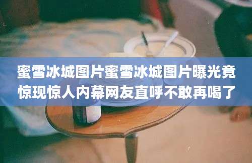 蜜雪冰城图片蜜雪冰城图片曝光竟惊现惊人内幕网友直呼不敢再喝了