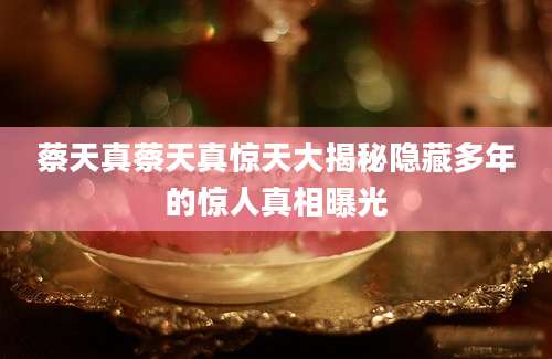 蔡天真蔡天真惊天大揭秘隐藏多年的惊人真相曝光