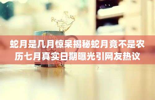 蛇月是几月惊呆揭秘蛇月竟不是农历七月真实日期曝光引网友热议