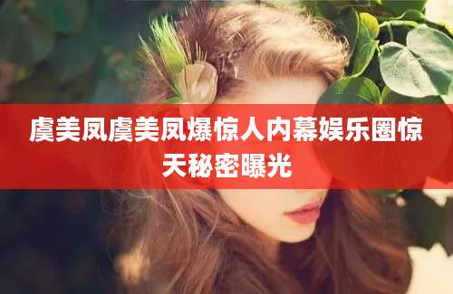 虞美凤虞美凤爆惊人内幕娱乐圈惊天秘密曝光