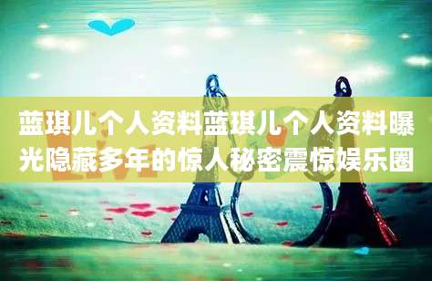 蓝琪儿个人资料蓝琪儿个人资料曝光隐藏多年的惊人秘密震惊娱乐圈