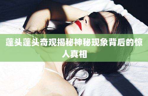 蓬头蓬头奇观揭秘神秘现象背后的惊人真相