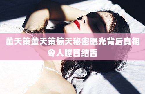 董天策董天策惊天秘密曝光背后真相令人瞠目结舌