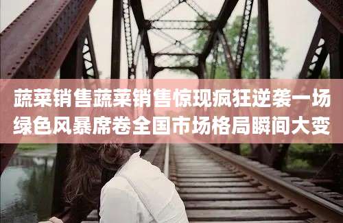 蔬菜销售蔬菜销售惊现疯狂逆袭一场绿色风暴席卷全国市场格局瞬间大变