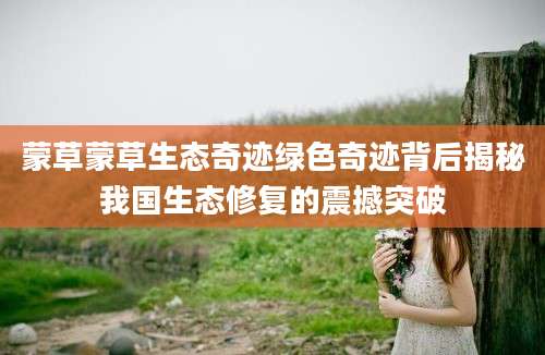 蒙草蒙草生态奇迹绿色奇迹背后揭秘我国生态修复的震撼突破