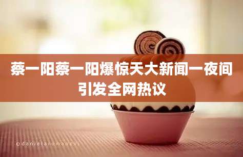 蔡一阳蔡一阳爆惊天大新闻一夜间引发全网热议