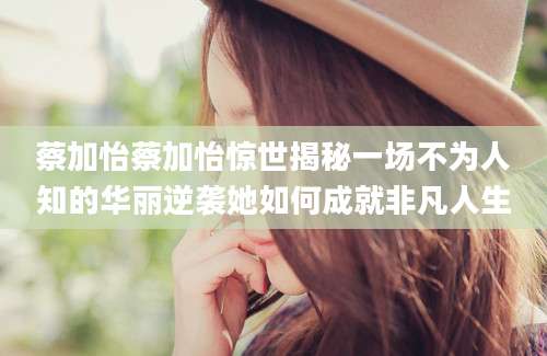 蔡加怡蔡加怡惊世揭秘一场不为人知的华丽逆袭她如何成就非凡人生
