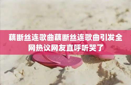 藕断丝连歌曲藕断丝连歌曲引发全网热议网友直呼听哭了