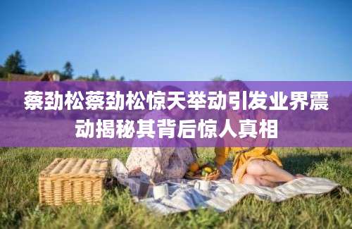蔡劲松蔡劲松惊天举动引发业界震动揭秘其背后惊人真相