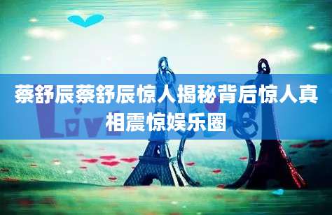 蔡舒辰蔡舒辰惊人揭秘背后惊人真相震惊娱乐圈