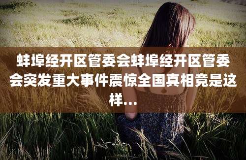 蚌埠经开区管委会蚌埠经开区管委会突发重大事件震惊全国真相竟是这样...