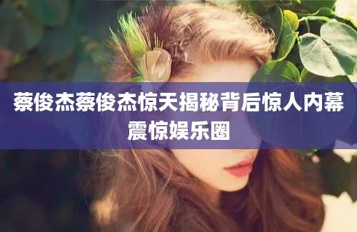 蔡俊杰蔡俊杰惊天揭秘背后惊人内幕震惊娱乐圈