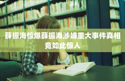 薛振海惊爆薛振海涉嫌重大事件真相竟如此惊人