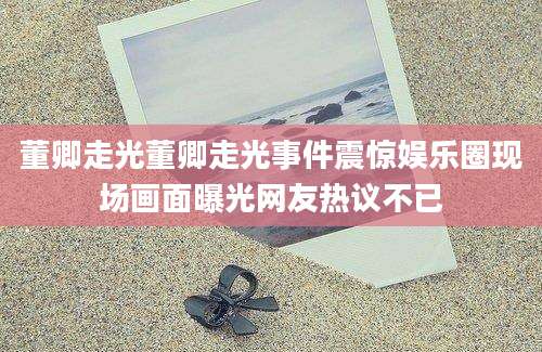 董卿走光董卿走光事件震惊娱乐圈现场画面曝光网友热议不已