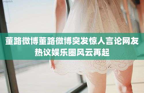 董路微博董路微博突发惊人言论网友热议娱乐圈风云再起