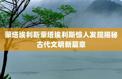 蒙塔埃利斯蒙塔埃利斯惊人发现揭秘古代文明新篇章