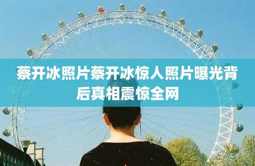 蔡开冰照片蔡开冰惊人照片曝光背后真相震惊全网