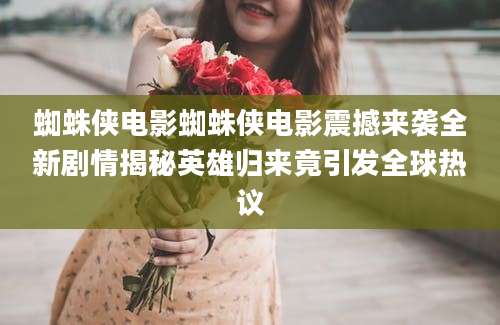 蜘蛛侠电影蜘蛛侠电影震撼来袭全新剧情揭秘英雄归来竟引发全球热议