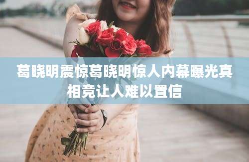 葛晓明震惊葛晓明惊人内幕曝光真相竟让人难以置信