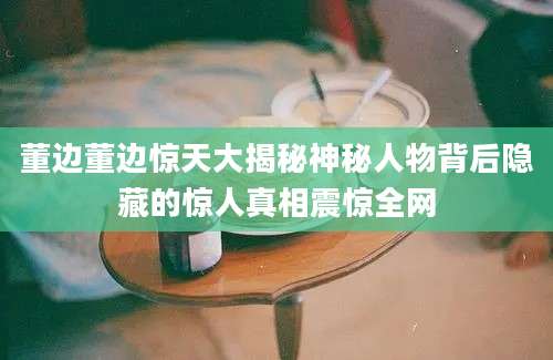 董边董边惊天大揭秘神秘人物背后隐藏的惊人真相震惊全网