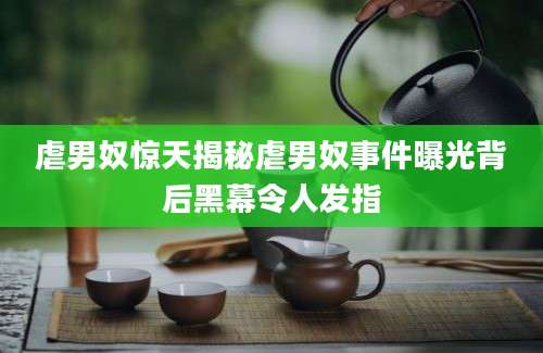 虐男奴惊天揭秘虐男奴事件曝光背后黑幕令人发指