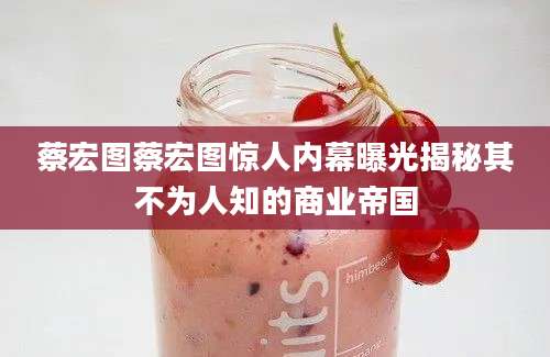 蔡宏图蔡宏图惊人内幕曝光揭秘其不为人知的商业帝国