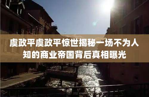虞政平虞政平惊世揭秘一场不为人知的商业帝国背后真相曝光