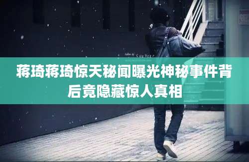 蒋琦蒋琦惊天秘闻曝光神秘事件背后竟隐藏惊人真相