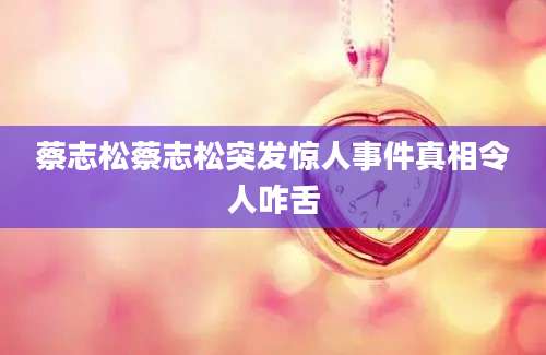 蔡志松蔡志松突发惊人事件真相令人咋舌