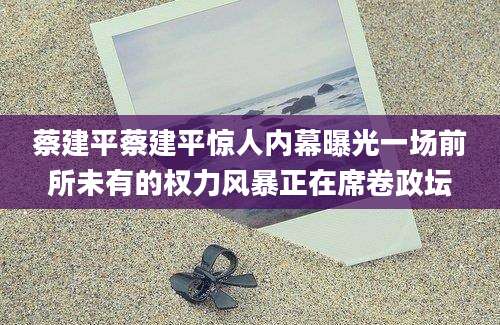 蔡建平蔡建平惊人内幕曝光一场前所未有的权力风暴正在席卷政坛