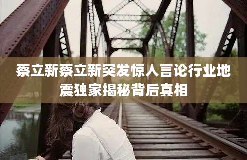 蔡立新蔡立新突发惊人言论行业地震独家揭秘背后真相