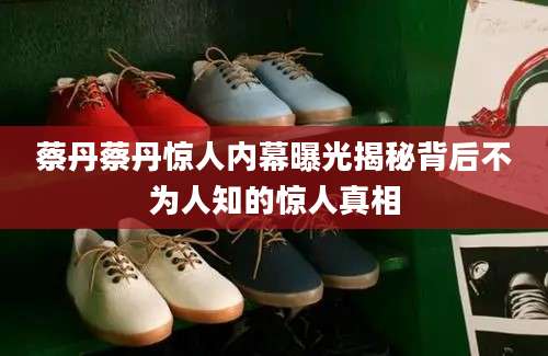 蔡丹蔡丹惊人内幕曝光揭秘背后不为人知的惊人真相