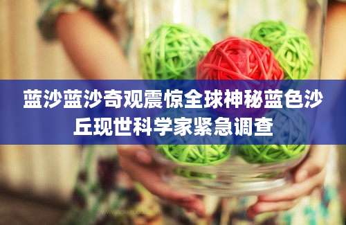 蓝沙蓝沙奇观震惊全球神秘蓝色沙丘现世科学家紧急调查