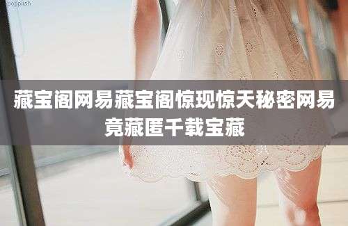 藏宝阁网易藏宝阁惊现惊天秘密网易竟藏匿千载宝藏