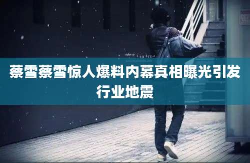 蔡雪蔡雪惊人爆料内幕真相曝光引发行业地震