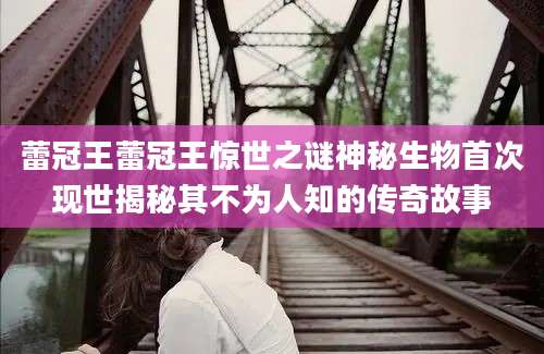 蕾冠王蕾冠王惊世之谜神秘生物首次现世揭秘其不为人知的传奇故事