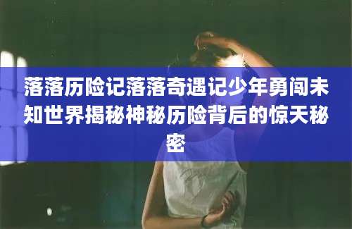 落落历险记落落奇遇记少年勇闯未知世界揭秘神秘历险背后的惊天秘密