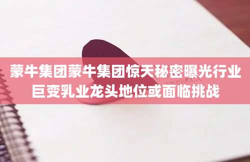 蒙牛集团蒙牛集团惊天秘密曝光行业巨变乳业龙头地位或面临挑战