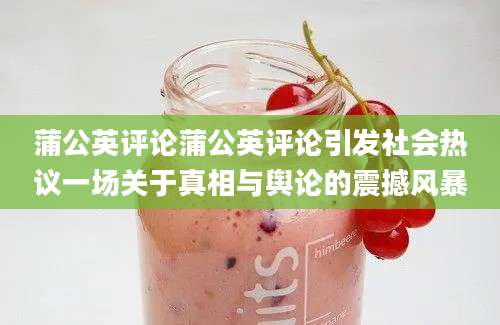 蒲公英评论蒲公英评论引发社会热议一场关于真相与舆论的震撼风暴