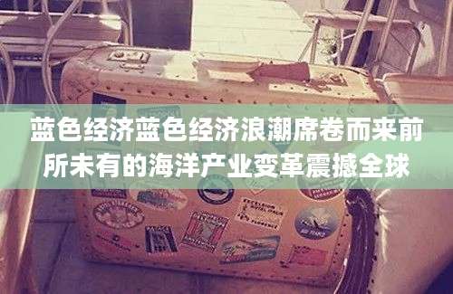 蓝色经济蓝色经济浪潮席卷而来前所未有的海洋产业变革震撼全球