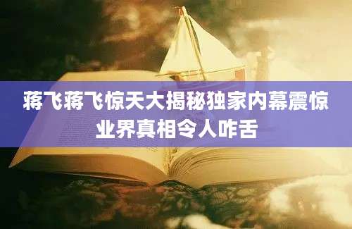蒋飞蒋飞惊天大揭秘独家内幕震惊业界真相令人咋舌