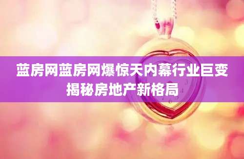蓝房网蓝房网爆惊天内幕行业巨变揭秘房地产新格局