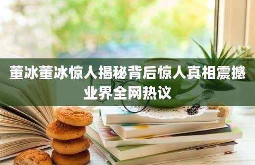 董冰董冰惊人揭秘背后惊人真相震撼业界全网热议