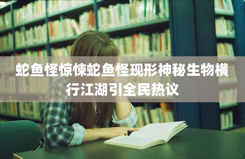 蛇鱼怪惊悚蛇鱼怪现形神秘生物横行江湖引全民热议