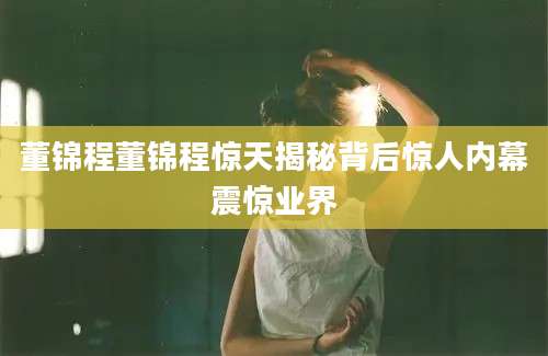 董锦程董锦程惊天揭秘背后惊人内幕震惊业界