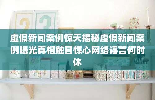 虚假新闻案例惊天揭秘虚假新闻案例曝光真相触目惊心网络谣言何时休